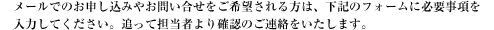 メールでのお申し込みやお問い合せをご希望される方は、下記のフォームに必要事項を 入力してください。追って担当者より確認のご連絡をいたします。